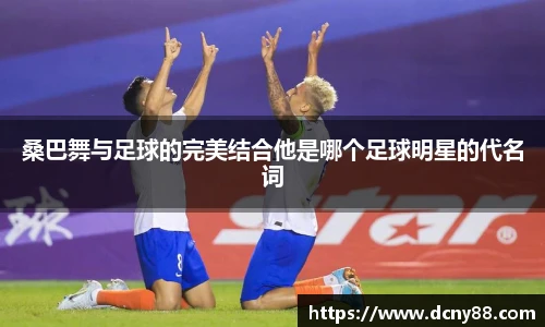 桑巴舞与足球的完美结合他是哪个足球明星的代名词